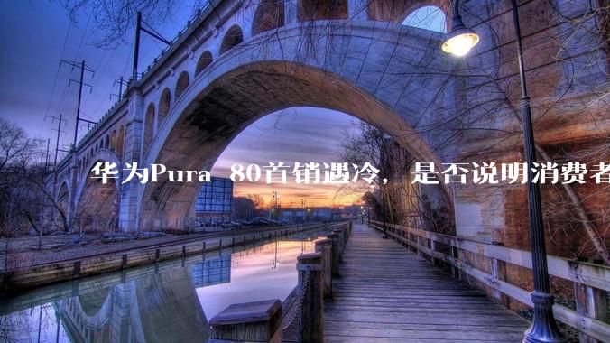 华为Pura 80首销遇冷，是否说明消费者已经开始对麒麟芯片性能有所觉醒？