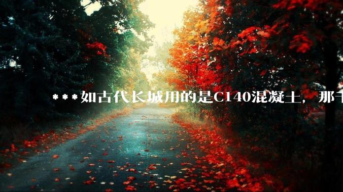 ***如古代长城用的是C140混凝土，那千百年下来会完整的留存至今还是损坏的更加严重？